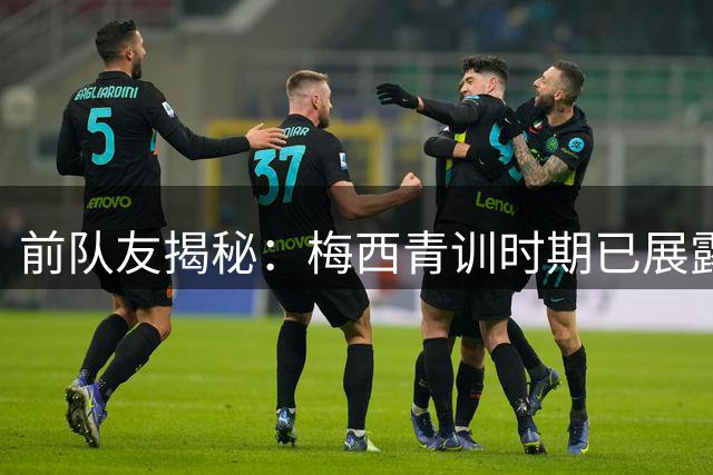 前队友揭秘：梅西青训时期已展露王者气质 谦逊性格铸就传奇生涯