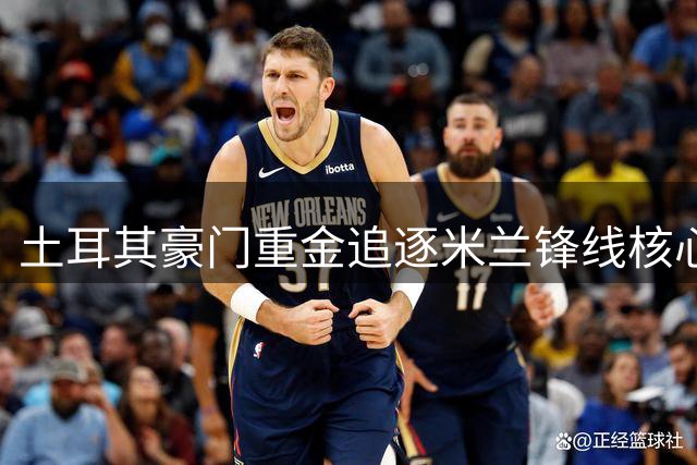 土耳其豪门重金追逐米兰锋线核心，转会金额再创新高