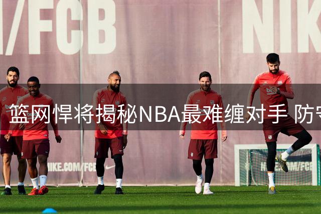 篮网悍将揭秘NBA最难缠对手 防守新科状元需破解一关键点