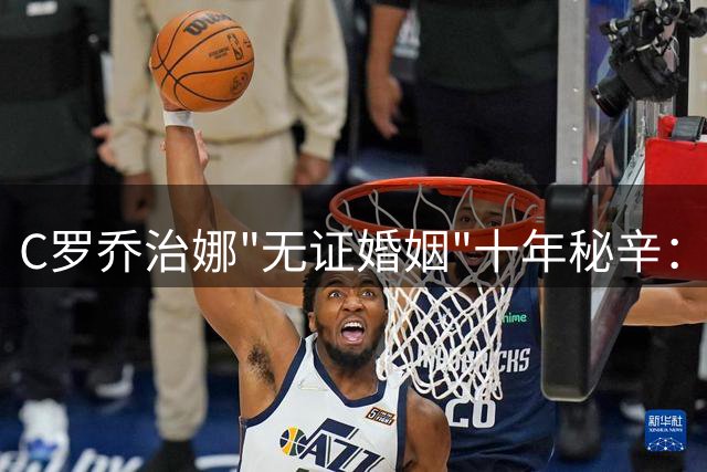 C罗乔治娜"无证婚姻"十年秘辛：凌晨求婚被孩子撞见的真实故事
